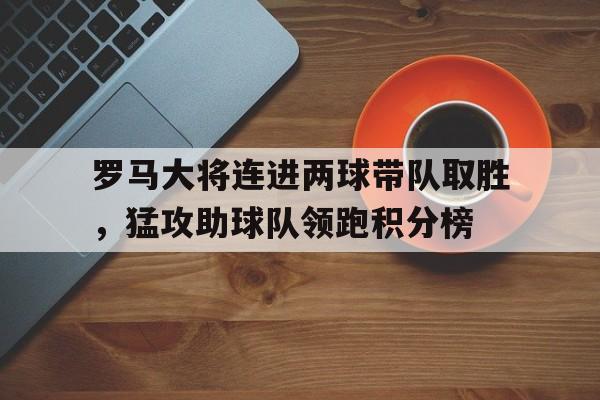 关于罗马大将连进两球带队取胜，猛攻助球队领跑积分榜的信息