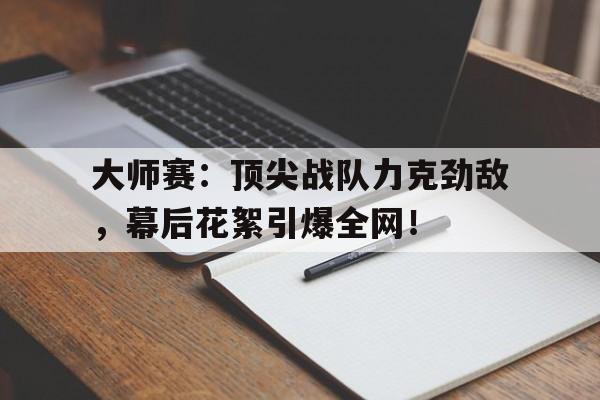 大师赛：顶尖战队力克劲敌，幕后花絮引爆全网！大师赛视频