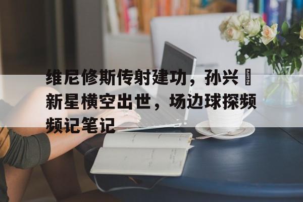 维尼修斯传射建功，孙兴慜新星横空出世，场边球探频频记笔记